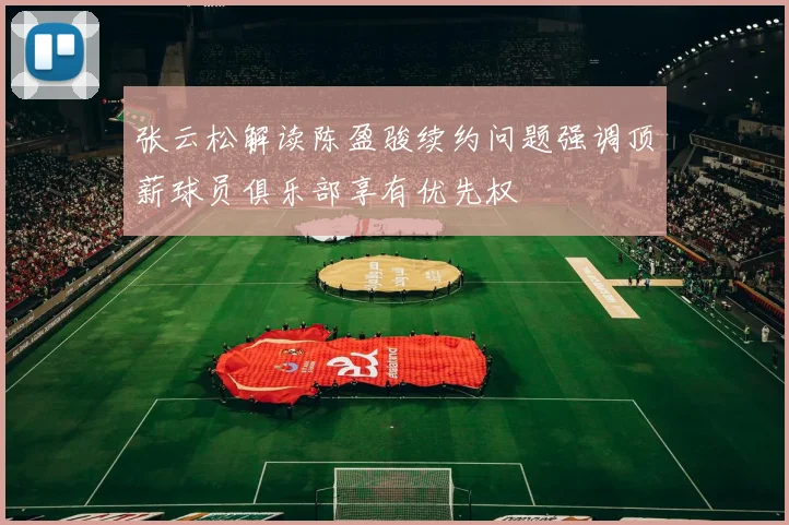 张云松解读陈盈骏续约问题强调顶薪球员俱乐部享有优先权