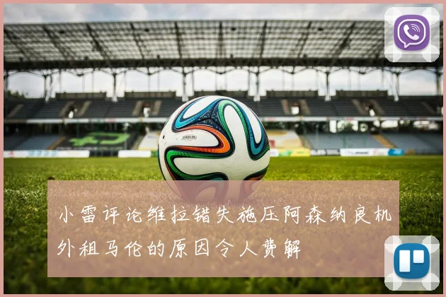 小雷评论维拉错失施压阿森纳良机外租马伦的原因令人费解