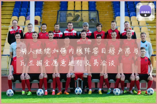 湖人继续加强内线阵容目标卢尼与瓦兰掘金愿意进行交易洽谈