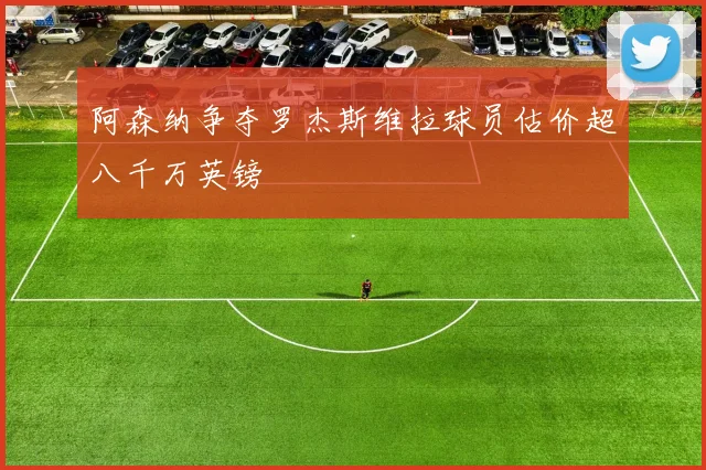 阿森纳争夺罗杰斯维拉球员估价超八千万英镑