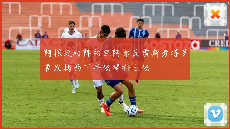 阿根廷对阵约旦阿尔瓦雷斯劳塔罗首发梅西下半场替补出场
