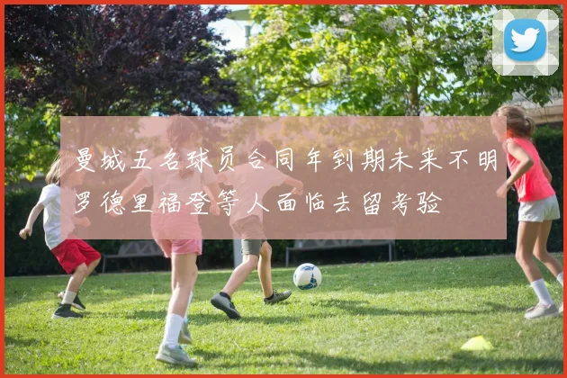曼城五名球员合同年到期未来不明罗德里福登等人面临去留考验