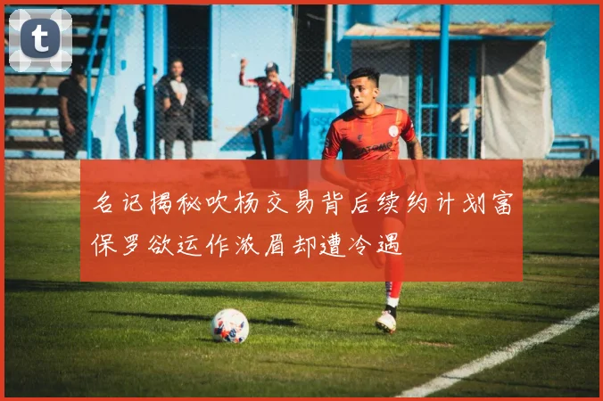 名记揭秘吹杨交易背后续约计划富保罗欲运作浓眉却遭冷遇