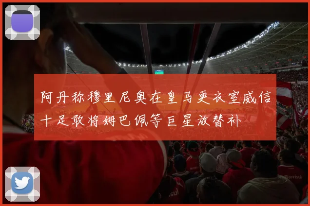 阿丹称穆里尼奥在皇马更衣室威信十足敢将姆巴佩等巨星放替补
