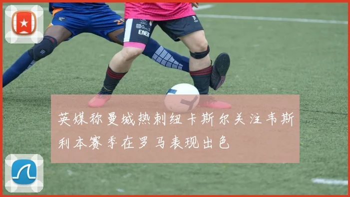 英媒称曼城热刺纽卡斯尔关注韦斯利本赛季在罗马表现出色