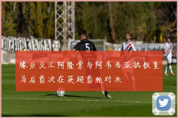 缘分交汇阿隆索与阿韦洛亚执教皇马后首次在英超首轮对决