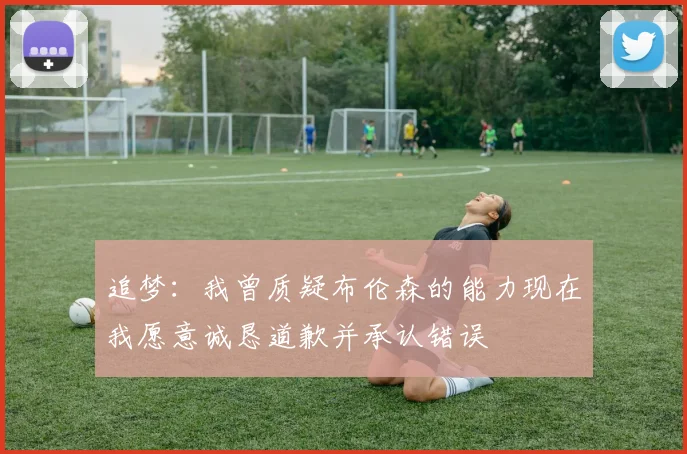 追梦：我曾质疑布伦森的能力现在我愿意诚恳道歉并承认错误