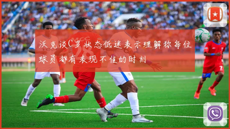 沃克谈C罗状态低迷表示理解称每位球员都有表现不佳的时刻