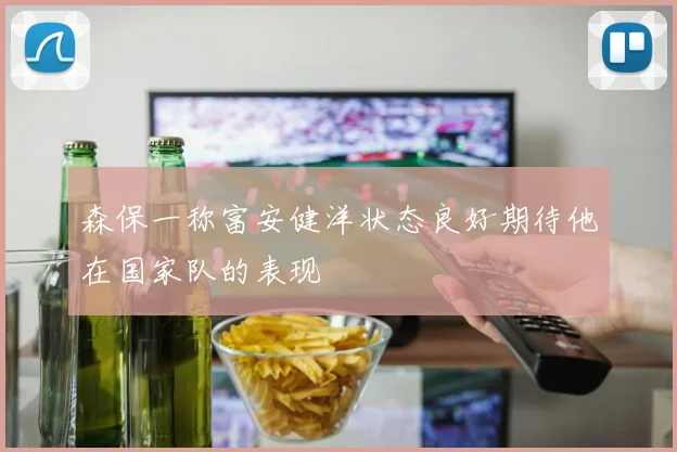 森保一称富安健洋状态良好期待他在国家队的表现