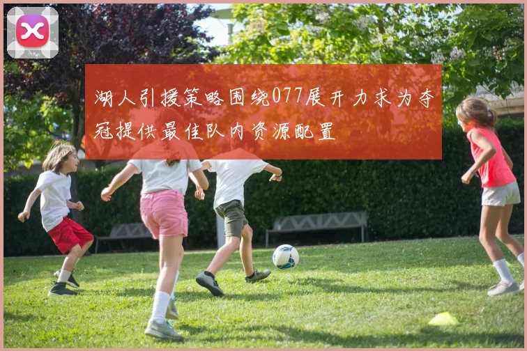 湖人引援策略围绕077展开力求为夺冠提供最佳队内资源配置