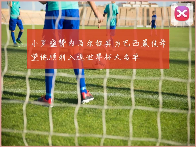 小罗盛赞内马尔称其为巴西最佳希望他顺利入选世界杯大名单