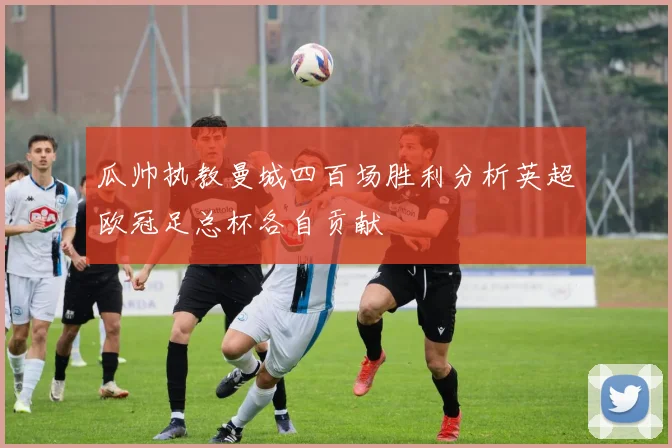 瓜帅执教曼城四百场胜利分析英超欧冠足总杯各自贡献