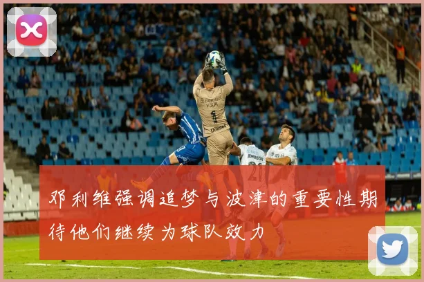 邓利维强调追梦与波津的重要性期待他们继续为球队效力