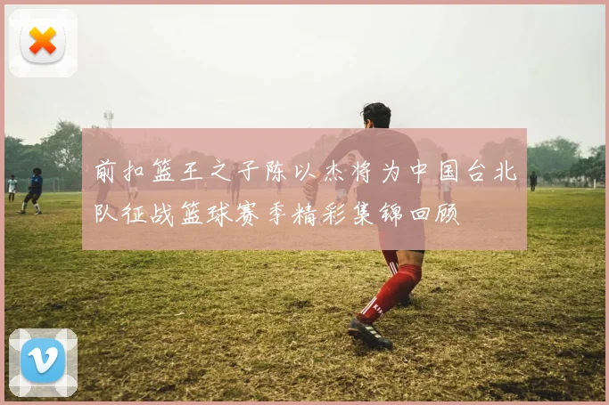 前扣篮王之子陈以杰将为中国台北队征战篮球赛季精彩集锦回顾