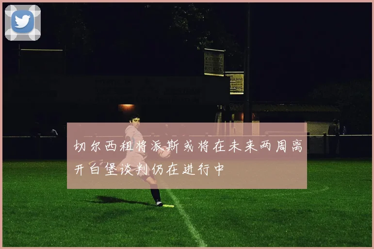 切尔西租将派斯或将在未来两周离开白堡谈判仍在进行中