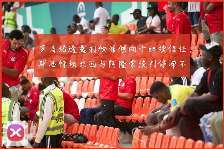 罗马诺透露利物浦倾向于继续信任斯洛特切尔西与阿隆索谈判停滞不前